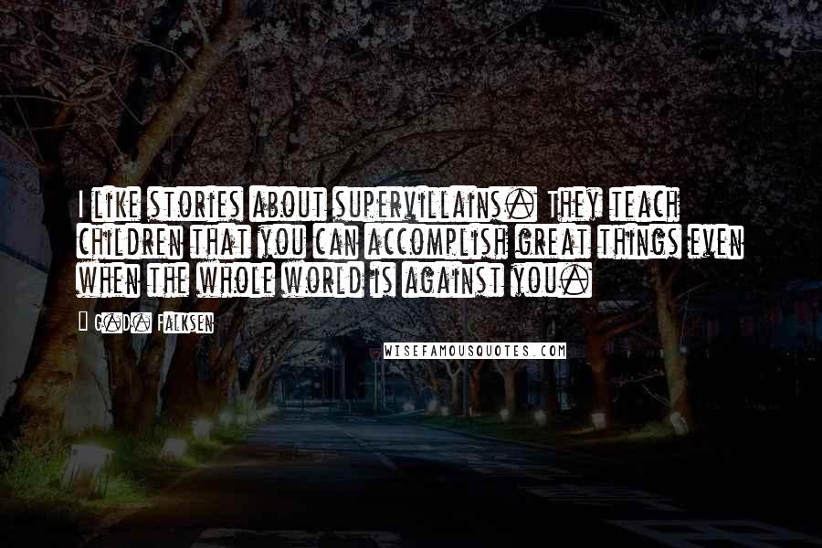 G.D. Falksen Quotes: I like stories about supervillains. They teach children that you can accomplish great things even when the whole world is against you.