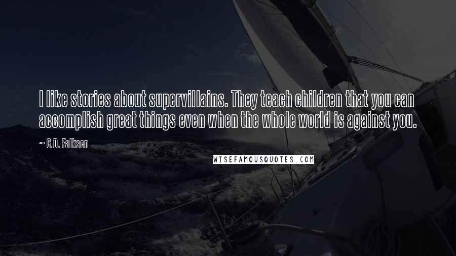 G.D. Falksen Quotes: I like stories about supervillains. They teach children that you can accomplish great things even when the whole world is against you.
