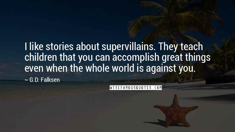 G.D. Falksen Quotes: I like stories about supervillains. They teach children that you can accomplish great things even when the whole world is against you.