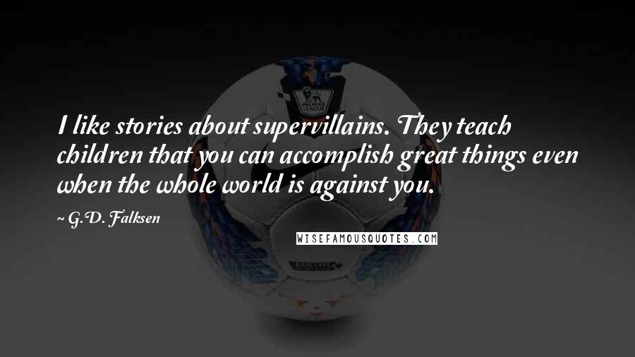 G.D. Falksen Quotes: I like stories about supervillains. They teach children that you can accomplish great things even when the whole world is against you.