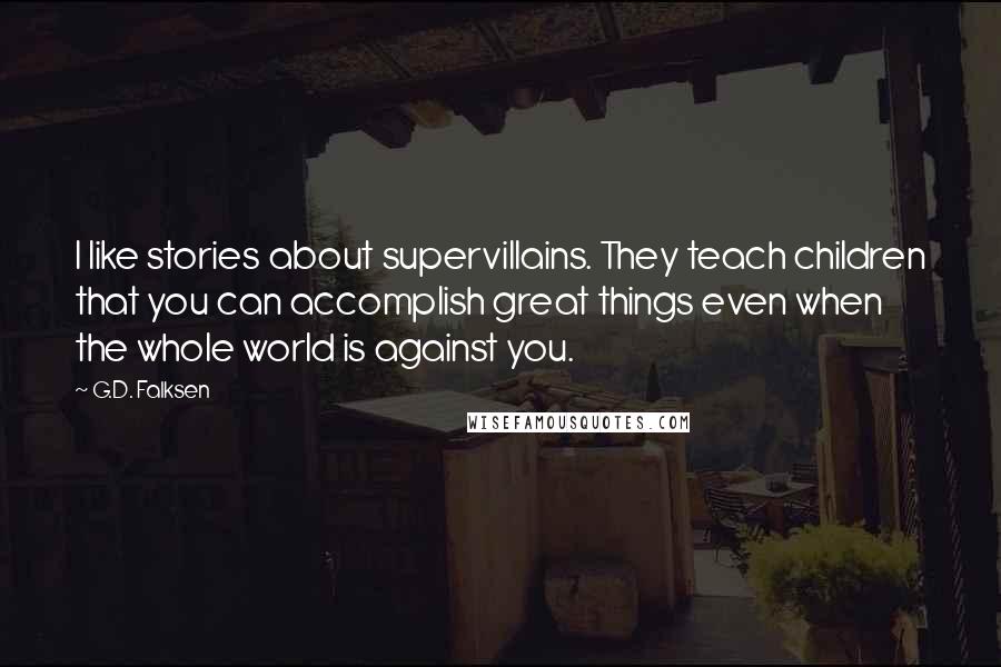 G.D. Falksen Quotes: I like stories about supervillains. They teach children that you can accomplish great things even when the whole world is against you.