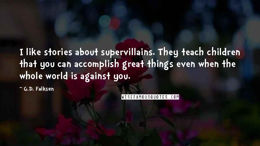 G.D. Falksen Quotes: I like stories about supervillains. They teach children that you can accomplish great things even when the whole world is against you.