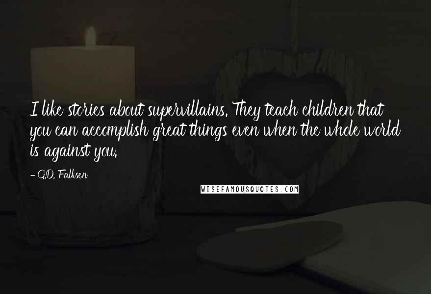 G.D. Falksen Quotes: I like stories about supervillains. They teach children that you can accomplish great things even when the whole world is against you.