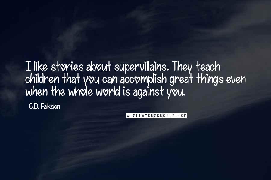 G.D. Falksen Quotes: I like stories about supervillains. They teach children that you can accomplish great things even when the whole world is against you.