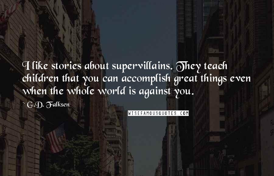 G.D. Falksen Quotes: I like stories about supervillains. They teach children that you can accomplish great things even when the whole world is against you.