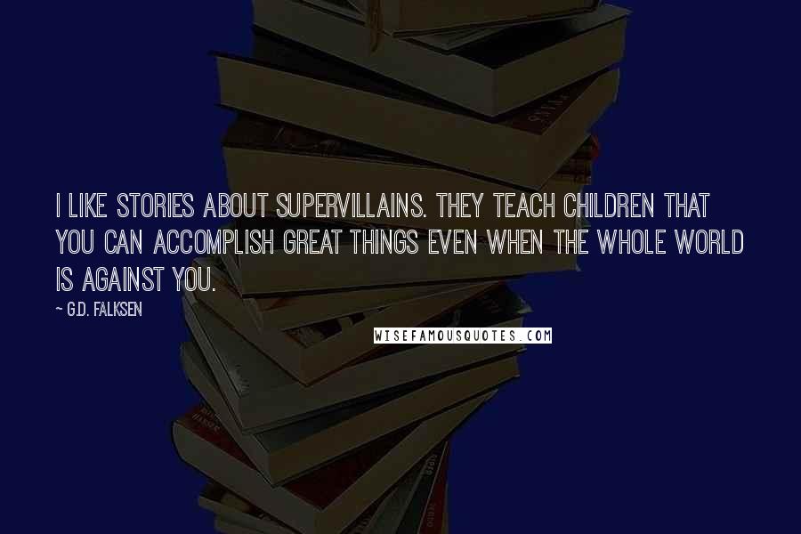 G.D. Falksen Quotes: I like stories about supervillains. They teach children that you can accomplish great things even when the whole world is against you.