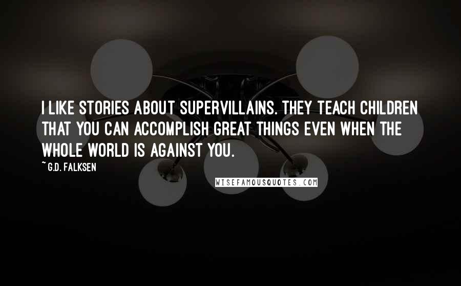 G.D. Falksen Quotes: I like stories about supervillains. They teach children that you can accomplish great things even when the whole world is against you.