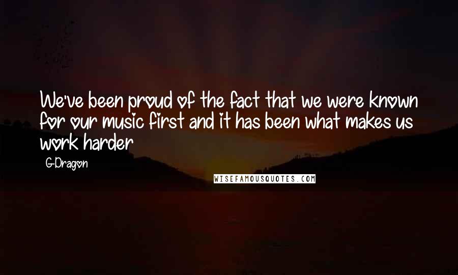 G-Dragon Quotes: We've been proud of the fact that we were known for our music first and it has been what makes us work harder