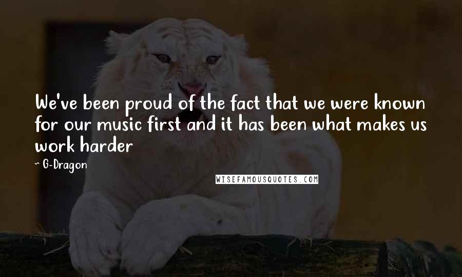 G-Dragon Quotes: We've been proud of the fact that we were known for our music first and it has been what makes us work harder