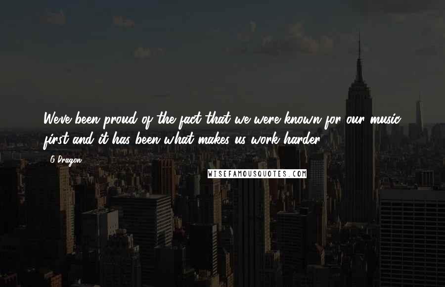 G-Dragon Quotes: We've been proud of the fact that we were known for our music first and it has been what makes us work harder