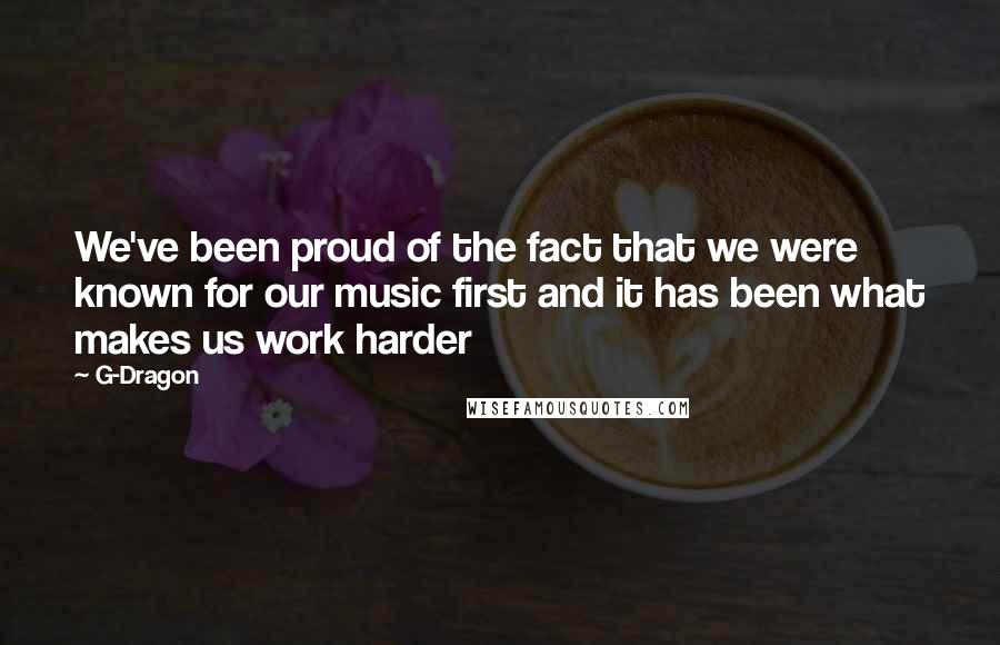 G-Dragon Quotes: We've been proud of the fact that we were known for our music first and it has been what makes us work harder