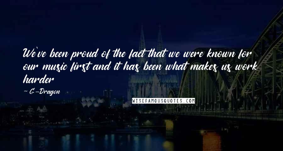 G-Dragon Quotes: We've been proud of the fact that we were known for our music first and it has been what makes us work harder