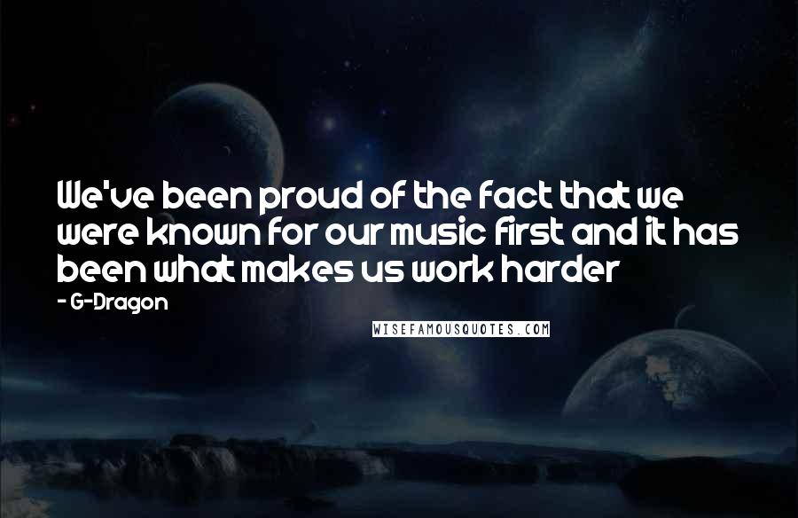 G-Dragon Quotes: We've been proud of the fact that we were known for our music first and it has been what makes us work harder