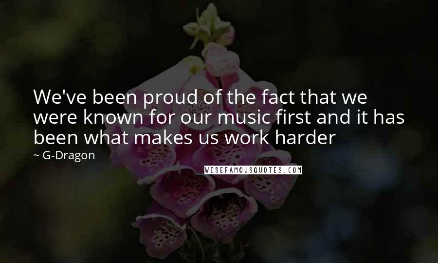 G-Dragon Quotes: We've been proud of the fact that we were known for our music first and it has been what makes us work harder