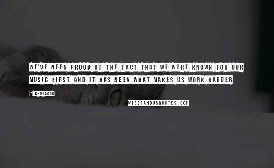 G-Dragon Quotes: We've been proud of the fact that we were known for our music first and it has been what makes us work harder