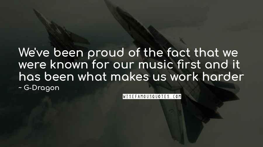 G-Dragon Quotes: We've been proud of the fact that we were known for our music first and it has been what makes us work harder