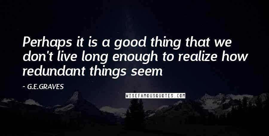 G.E.GRAVES Quotes: Perhaps it is a good thing that we don't live long enough to realize how redundant things seem