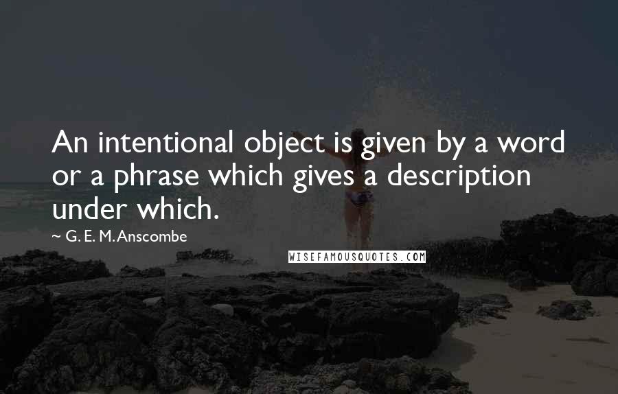 G. E. M. Anscombe Quotes: An intentional object is given by a word or a phrase which gives a description under which.