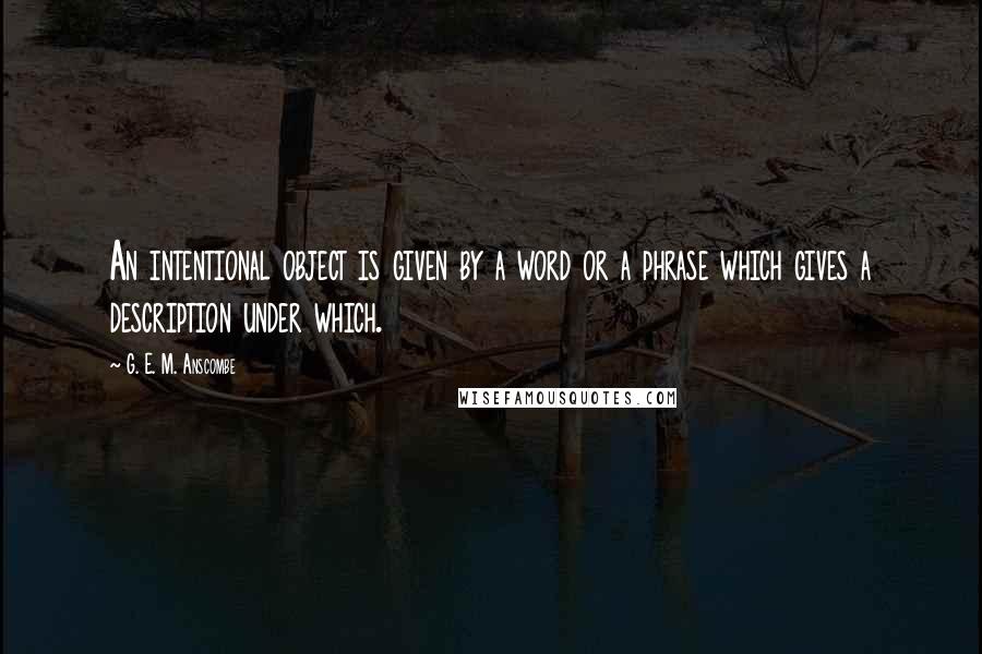 G. E. M. Anscombe Quotes: An intentional object is given by a word or a phrase which gives a description under which.