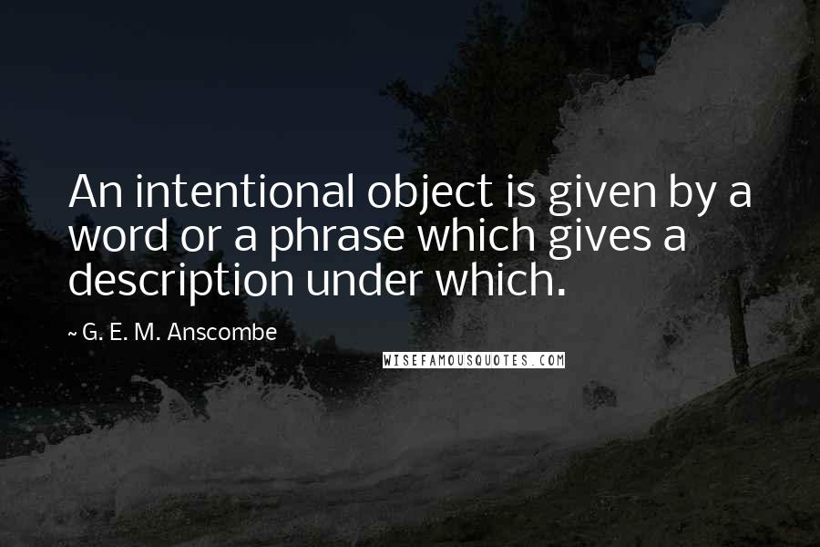 G. E. M. Anscombe Quotes: An intentional object is given by a word or a phrase which gives a description under which.