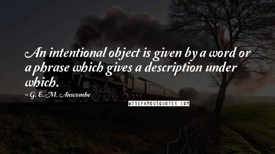 G. E. M. Anscombe Quotes: An intentional object is given by a word or a phrase which gives a description under which.