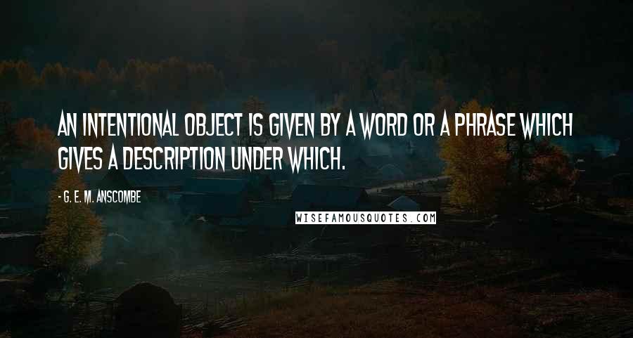 G. E. M. Anscombe Quotes: An intentional object is given by a word or a phrase which gives a description under which.