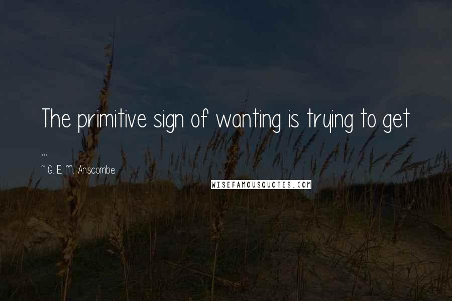 G. E. M. Anscombe Quotes: The primitive sign of wanting is trying to get ...