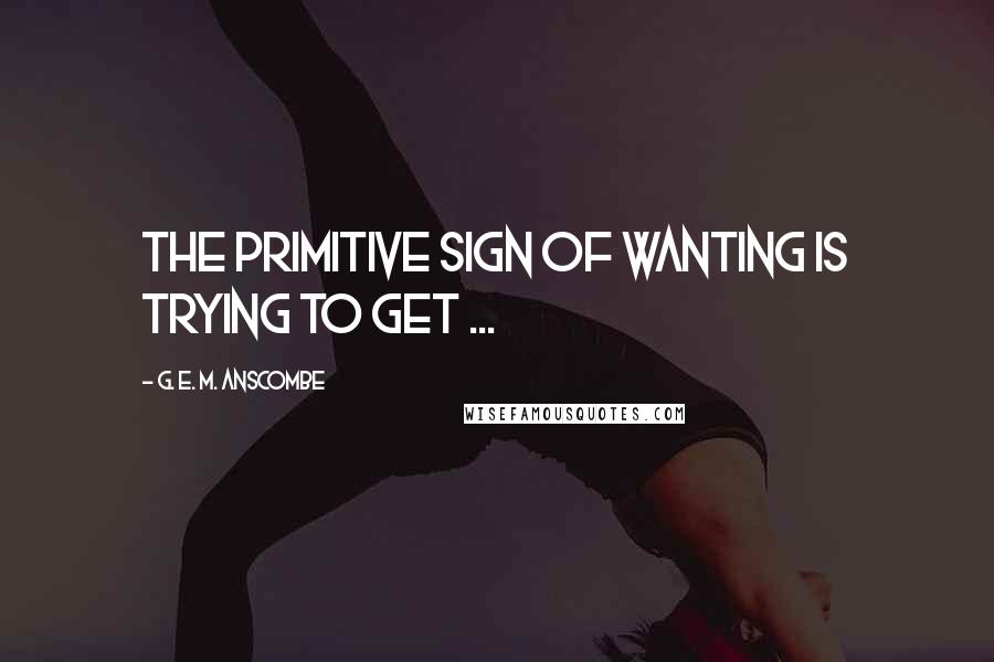 G. E. M. Anscombe Quotes: The primitive sign of wanting is trying to get ...