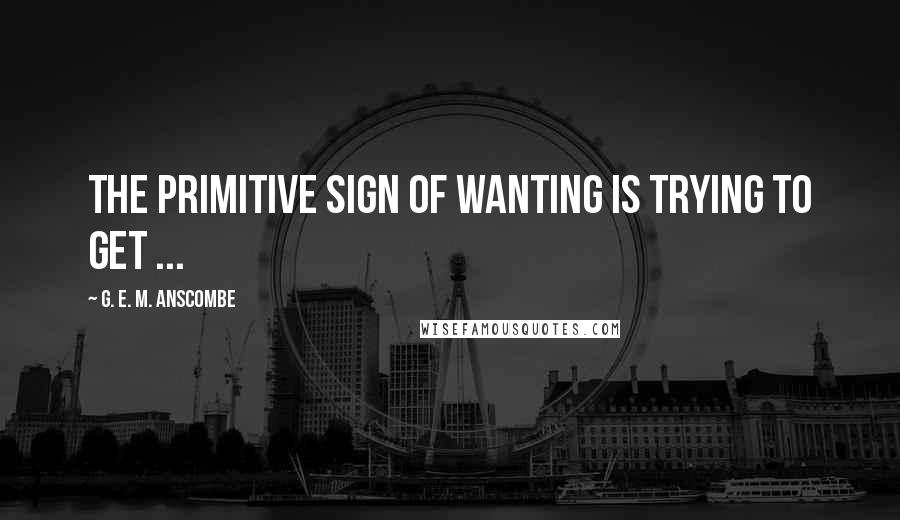 G. E. M. Anscombe Quotes: The primitive sign of wanting is trying to get ...