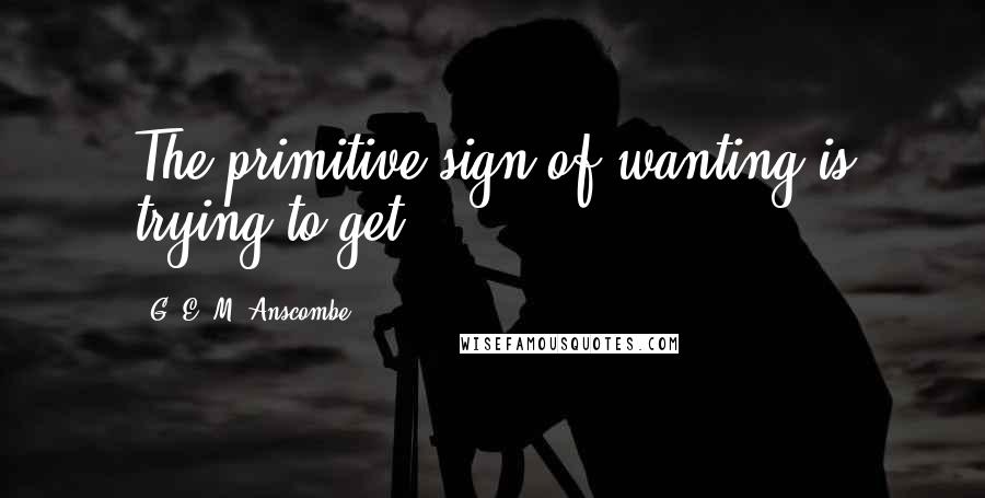 G. E. M. Anscombe Quotes: The primitive sign of wanting is trying to get ...