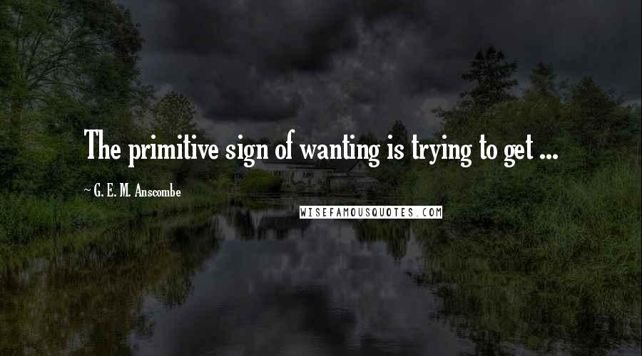 G. E. M. Anscombe Quotes: The primitive sign of wanting is trying to get ...