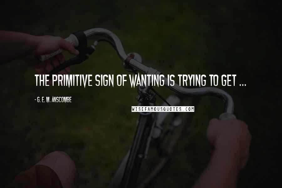 G. E. M. Anscombe Quotes: The primitive sign of wanting is trying to get ...