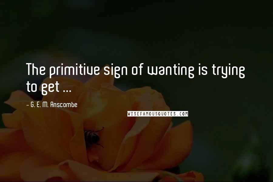 G. E. M. Anscombe Quotes: The primitive sign of wanting is trying to get ...