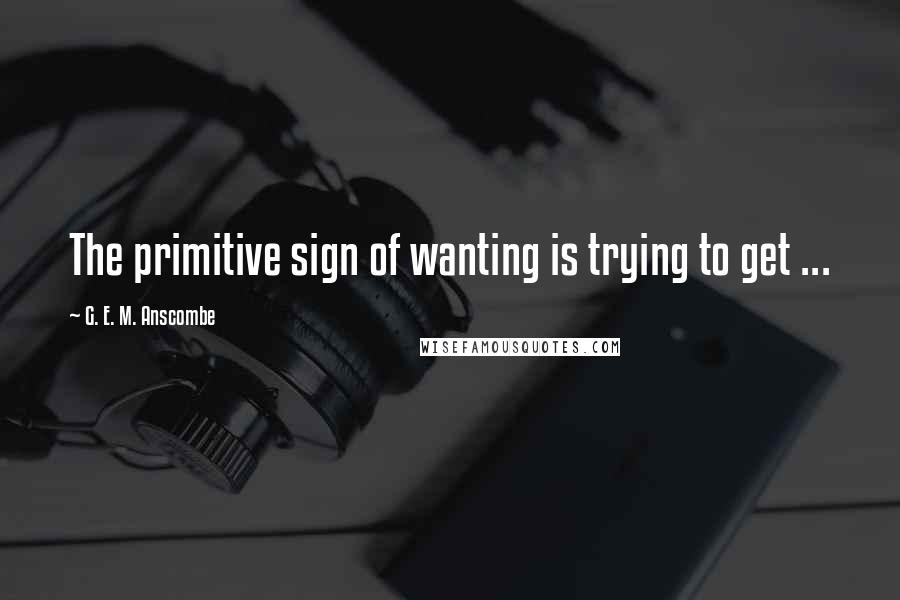 G. E. M. Anscombe Quotes: The primitive sign of wanting is trying to get ...