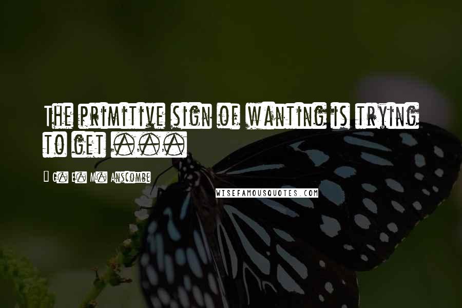 G. E. M. Anscombe Quotes: The primitive sign of wanting is trying to get ...