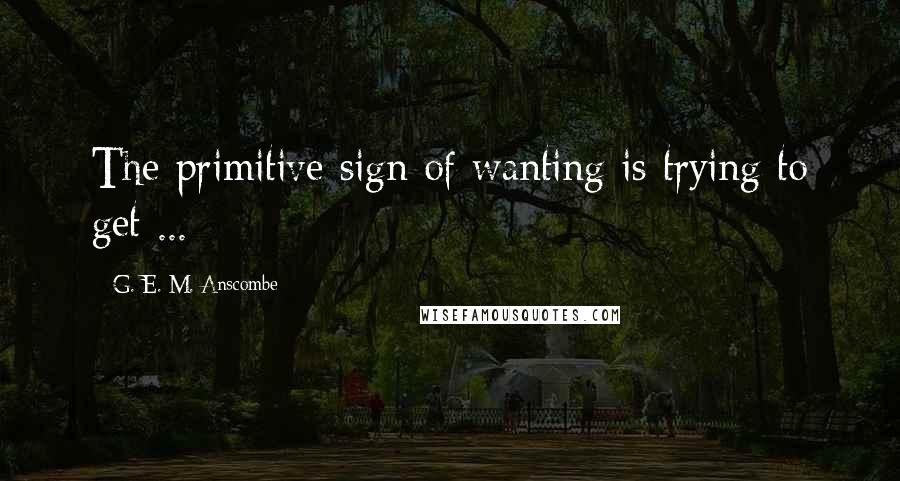 G. E. M. Anscombe Quotes: The primitive sign of wanting is trying to get ...