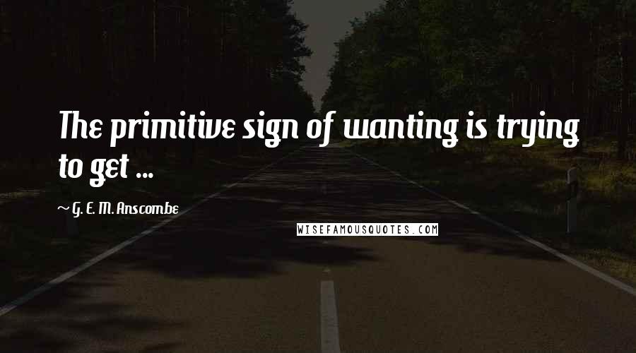 G. E. M. Anscombe Quotes: The primitive sign of wanting is trying to get ...