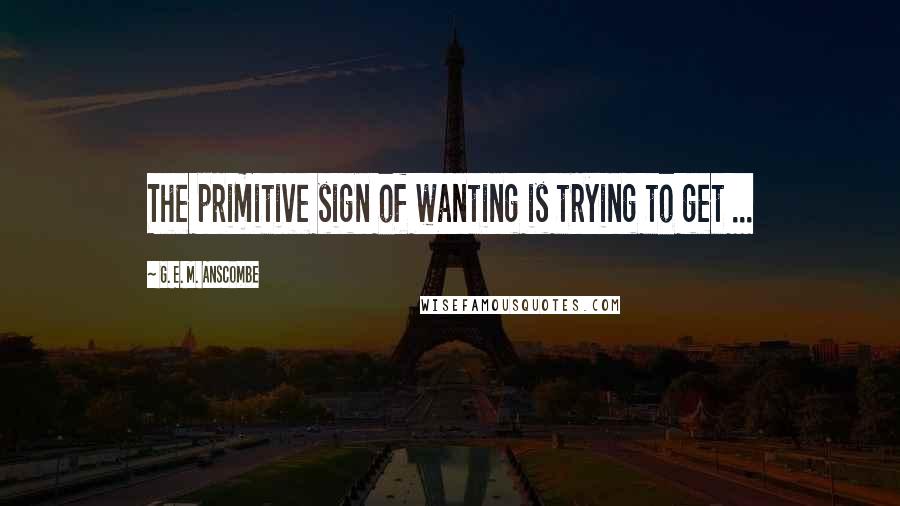 G. E. M. Anscombe Quotes: The primitive sign of wanting is trying to get ...