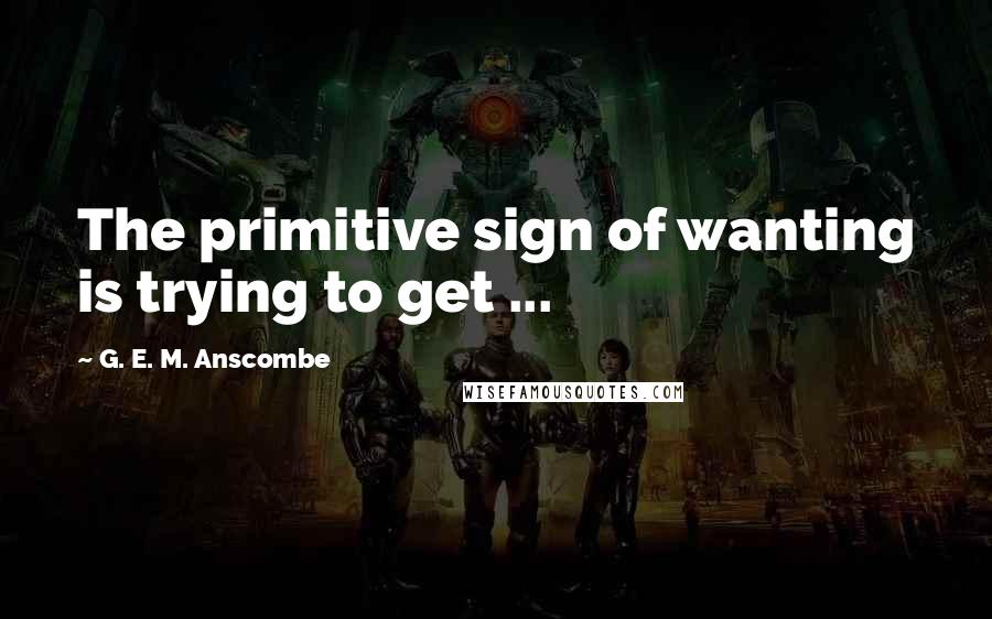 G. E. M. Anscombe Quotes: The primitive sign of wanting is trying to get ...