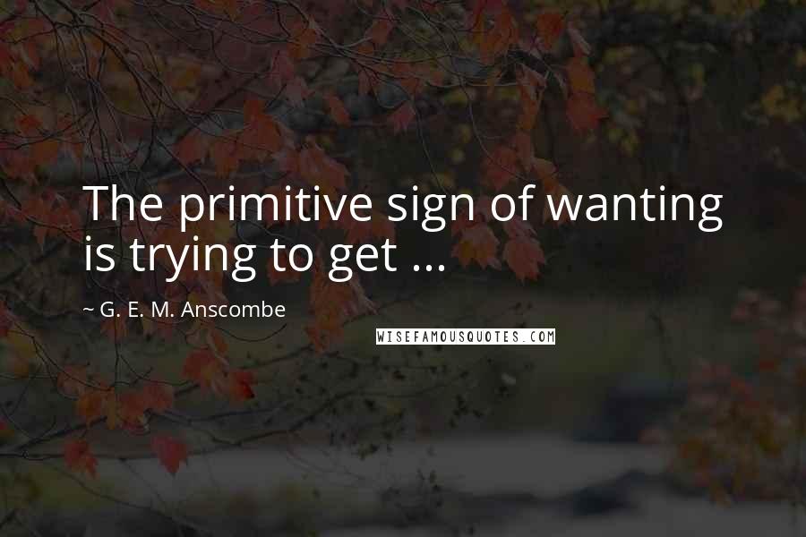 G. E. M. Anscombe Quotes: The primitive sign of wanting is trying to get ...