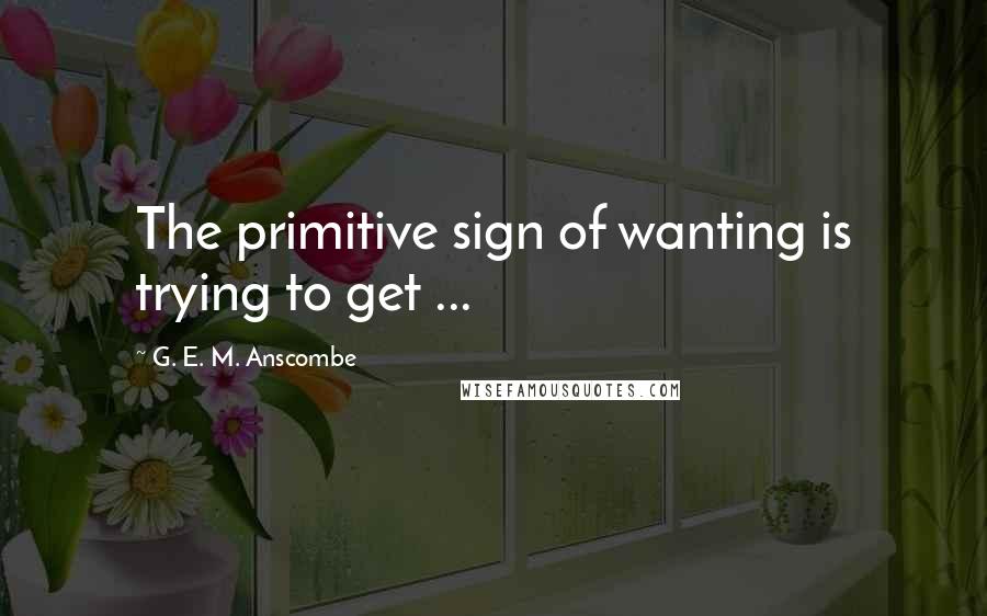 G. E. M. Anscombe Quotes: The primitive sign of wanting is trying to get ...