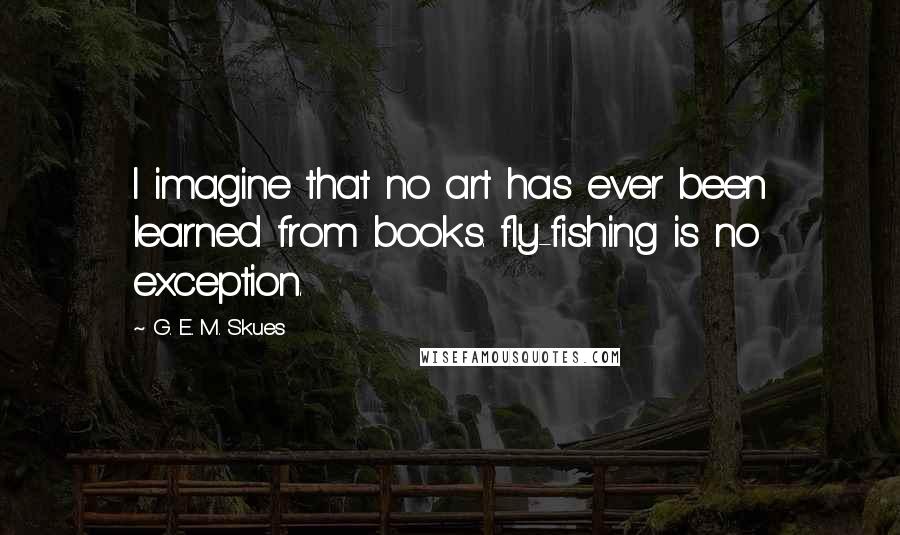 G. E. M. Skues Quotes: I imagine that no art has ever been learned from books. fly-fishing is no exception.