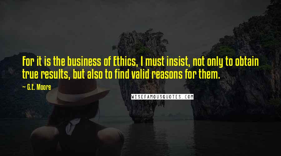 G.E. Moore Quotes: For it is the business of Ethics, I must insist, not only to obtain true results, but also to find valid reasons for them.