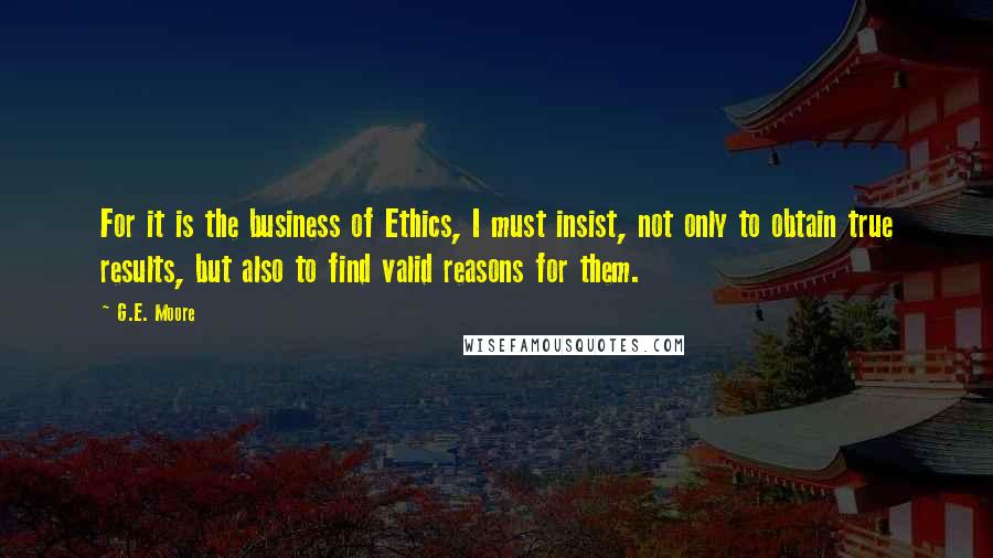 G.E. Moore Quotes: For it is the business of Ethics, I must insist, not only to obtain true results, but also to find valid reasons for them.