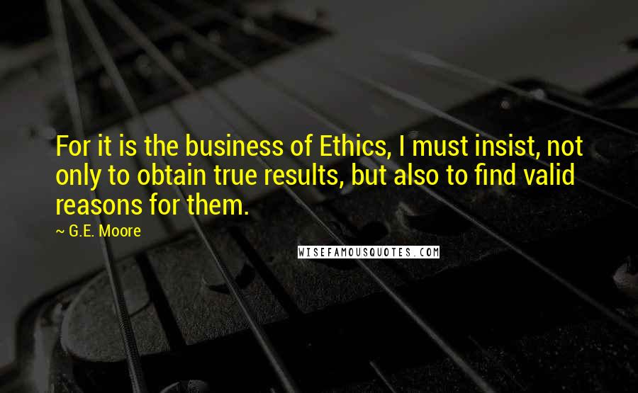 G.E. Moore Quotes: For it is the business of Ethics, I must insist, not only to obtain true results, but also to find valid reasons for them.