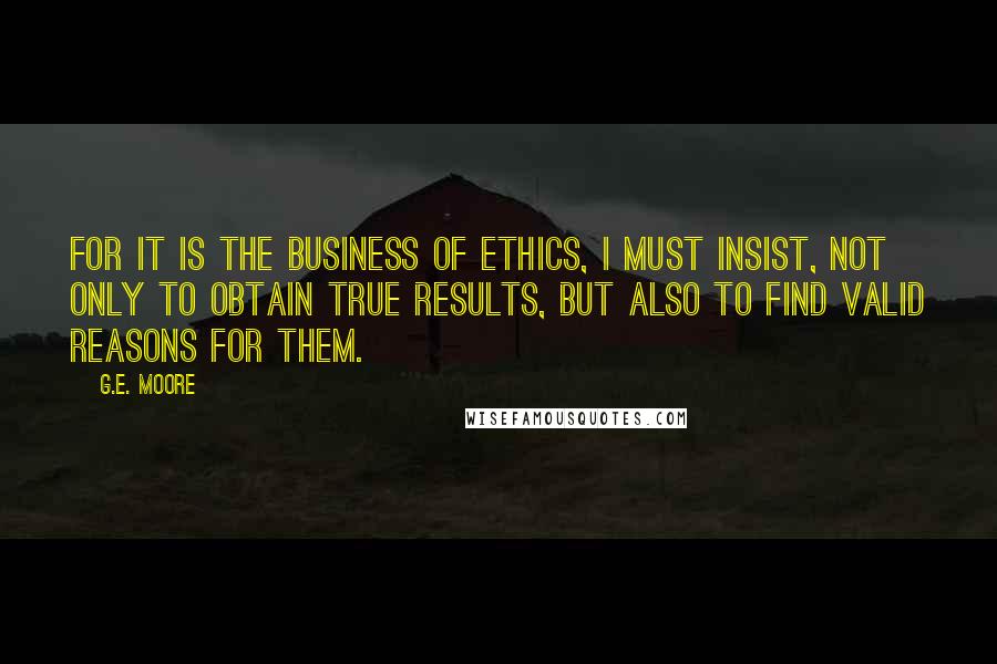 G.E. Moore Quotes: For it is the business of Ethics, I must insist, not only to obtain true results, but also to find valid reasons for them.