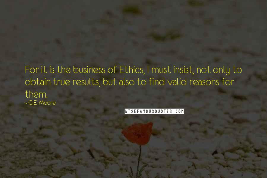 G.E. Moore Quotes: For it is the business of Ethics, I must insist, not only to obtain true results, but also to find valid reasons for them.