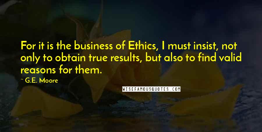 G.E. Moore Quotes: For it is the business of Ethics, I must insist, not only to obtain true results, but also to find valid reasons for them.