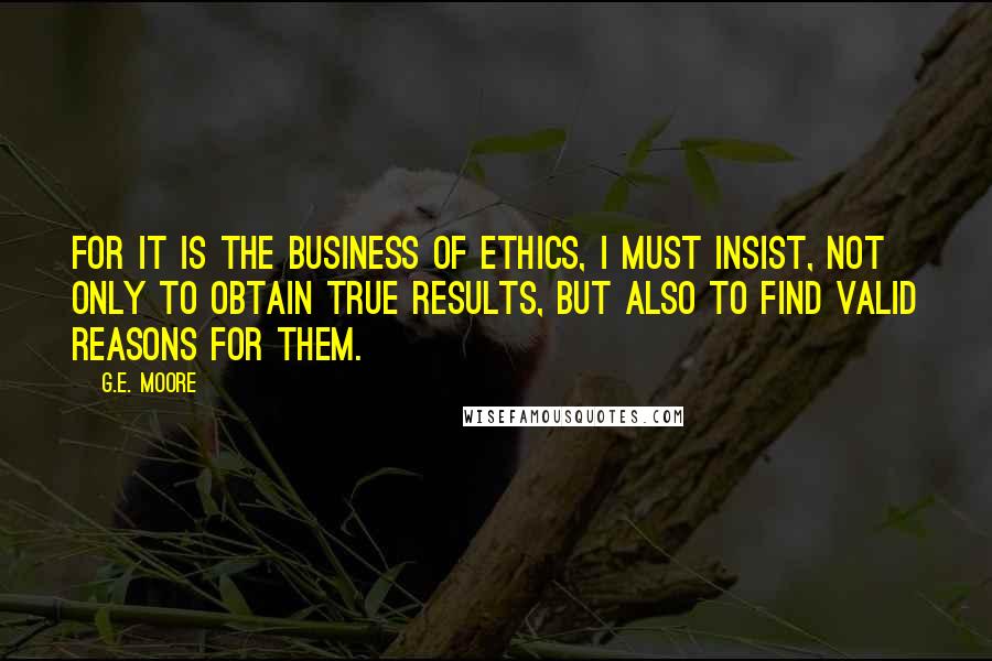 G.E. Moore Quotes: For it is the business of Ethics, I must insist, not only to obtain true results, but also to find valid reasons for them.