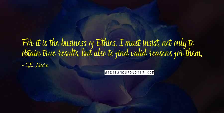 G.E. Moore Quotes: For it is the business of Ethics, I must insist, not only to obtain true results, but also to find valid reasons for them.